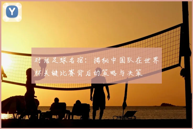 对话足球名宿:揭秘中国队在世界杯关键比赛背后的策略与决策
