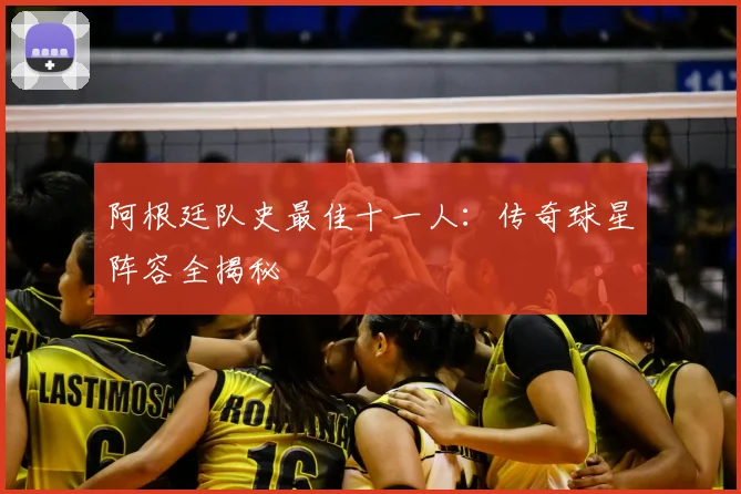 阿根廷队史最佳十一人：传奇球星阵容全揭秘