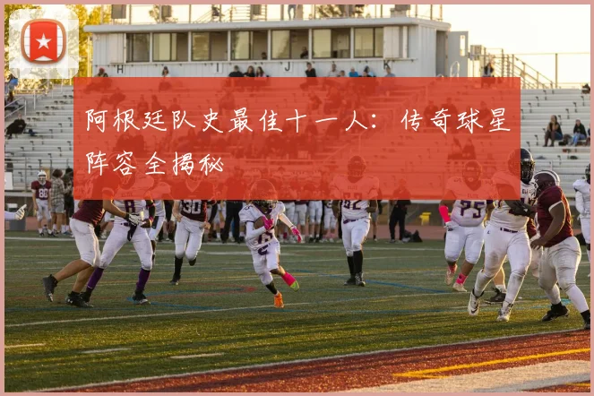 阿根廷队史最佳十一人：传奇球星阵容全揭秘