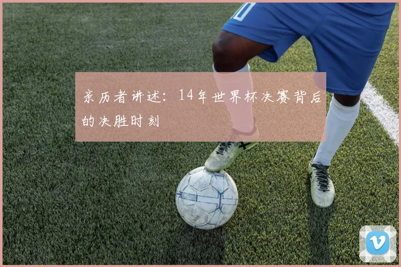 亲历者讲述:14年世界杯决赛背后的决胜时刻