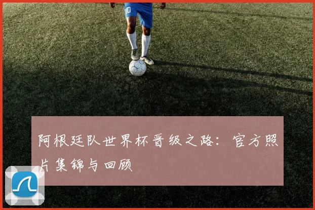 阿根廷队世界杯晋级之路：官方照片集锦与回顾