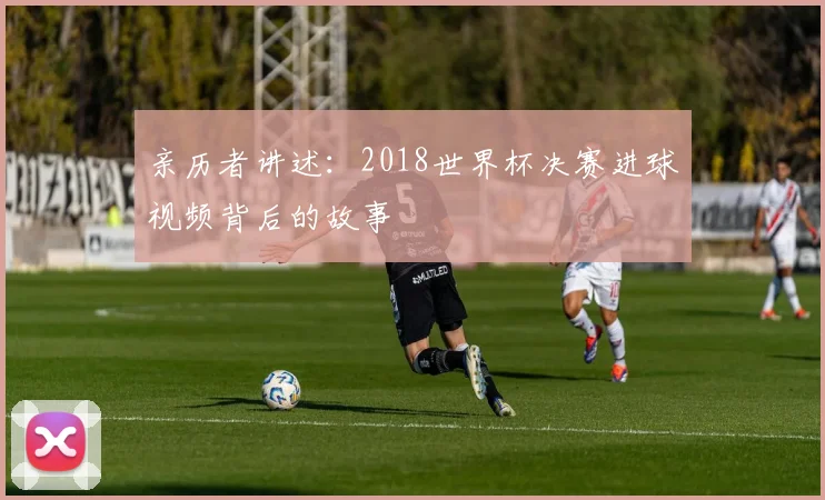 亲历者讲述:2018世界杯决赛进球视频背后的故事