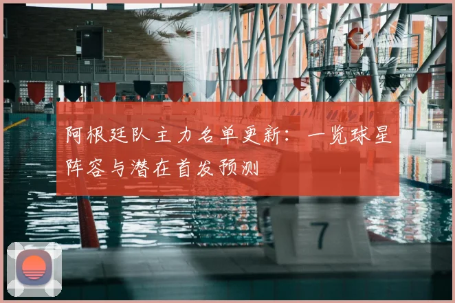 阿根廷队主力名单更新：一览球星阵容与潜在首发预测