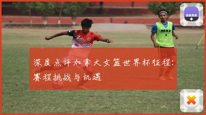 深度点评加拿大女篮世界杯征程：赛程挑战与机遇