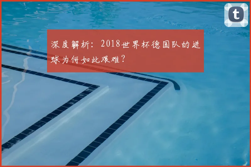 深度解析:2018世界杯德国队的进球为何如此艰难?
