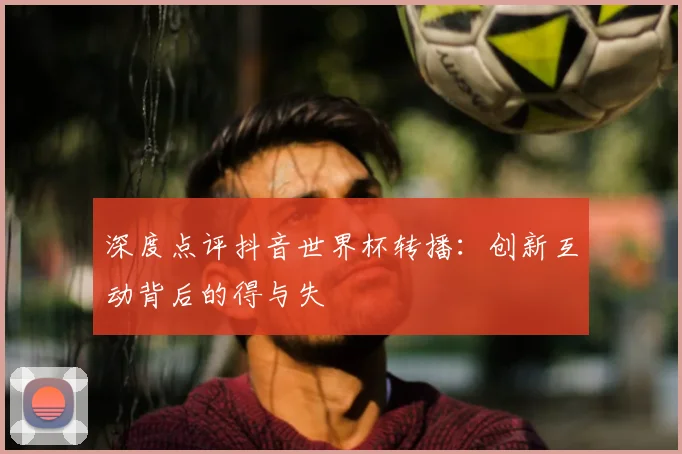 深度点评抖音世界杯转播：创新互动背后的得与失
