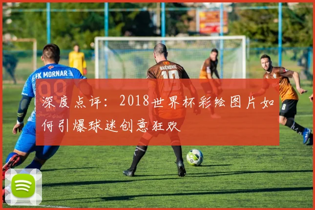 深度点评：2018世界杯彩绘图片如何引爆球迷创意狂欢
