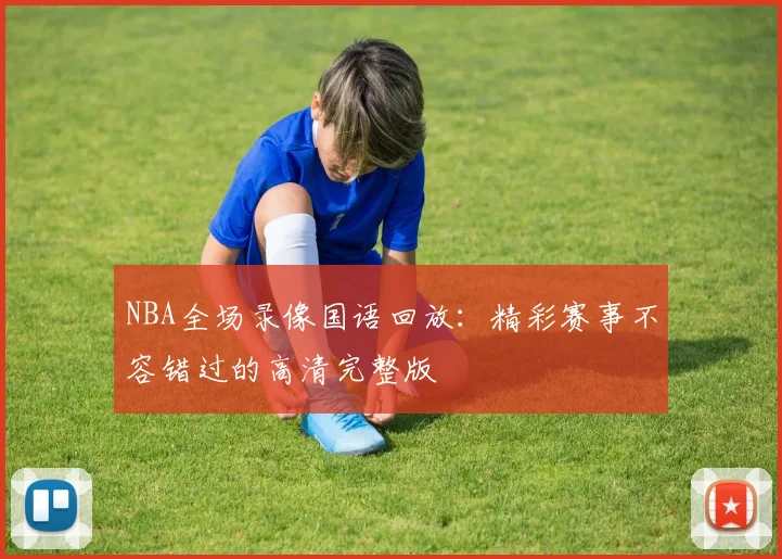 NBA全场录像国语回放:精彩赛事不容错过的高清完整版