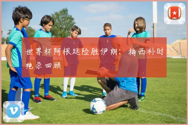 世界杯阿根廷险胜伊朗：梅西补时绝杀回顾