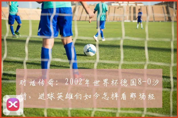 对话传奇：2002年世界杯德国8-0沙特，进球英雄们如今怎样看那场经典？