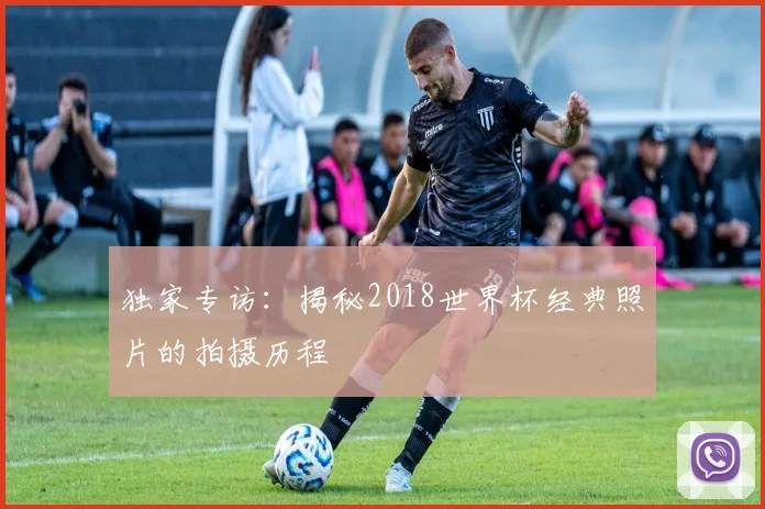 独家专访：揭秘2018世界杯经典照片的拍摄历程
